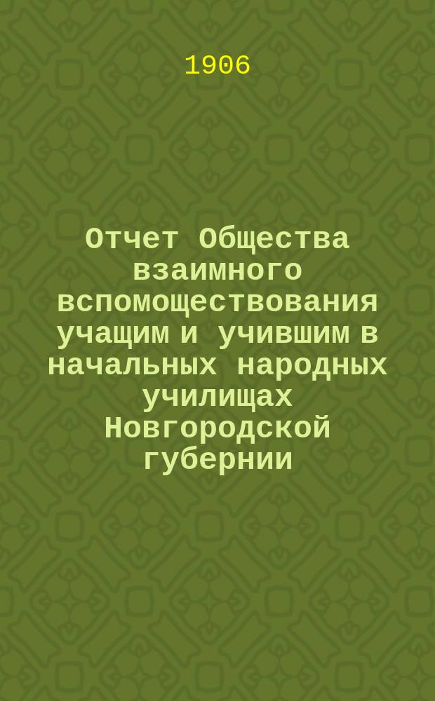 Отчет Общества взаимного вспомоществования учащим и учившим в начальных народных училищах Новгородской губернии... ... за 1904/5 год, с 1 сент. 1904 г. по 1 сент. 1905 г.