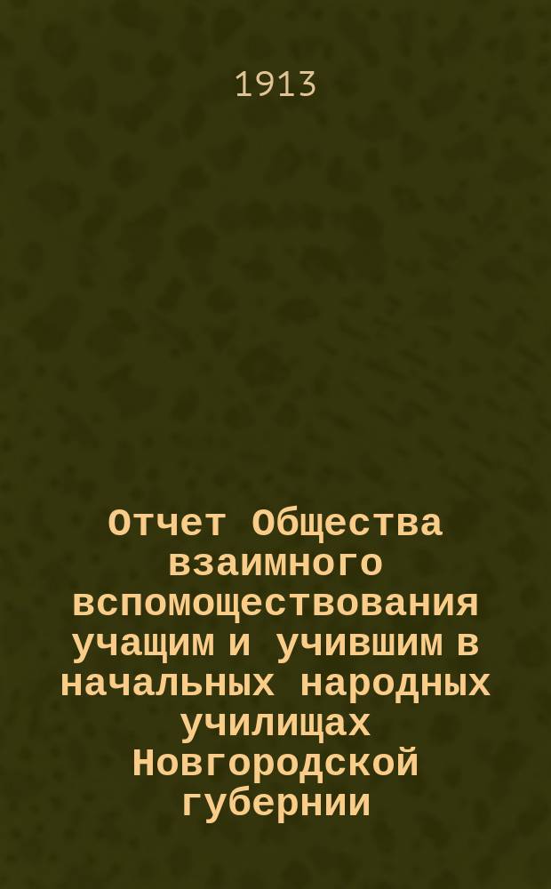 Отчет Общества взаимного вспомоществования учащим и учившим в начальных народных училищах Новгородской губернии... ... с 1 июля 1912 г. по 1 июля 1913 г.
