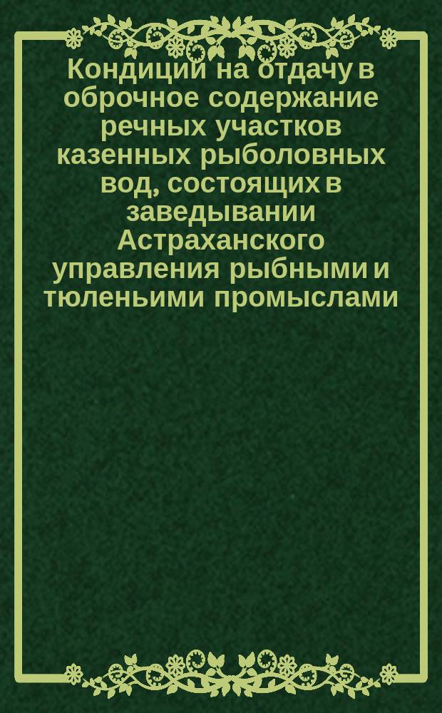 Кондиции на отдачу в оброчное содержание речных участков казенных рыболовных вод, состоящих в заведывании Астраханского управления рыбными и тюленьими промыслами ... Ведомость казенным речным рыболовным участкам, предложенным к отдаче в содержание ... ... [с 1 июля 1890 по 1 июля 1896 года]
