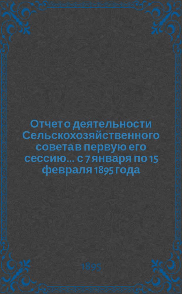 Отчет о деятельности Сельскохозяйственного совета в первую его сессию ... с 7 января по 15 февраля 1895 года