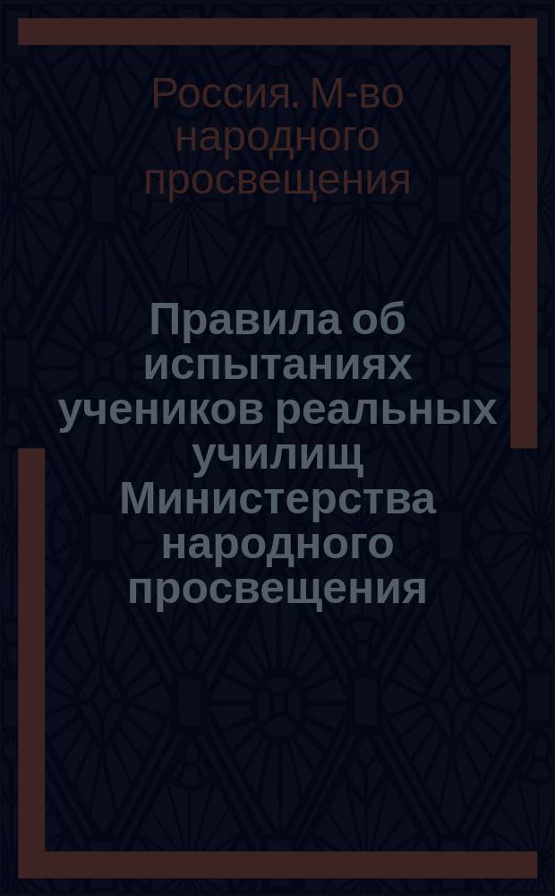 Правила об испытаниях учеников реальных училищ Министерства народного просвещения : (Утв. г. министром нар. просвещения 29 апр. 1895 г.)