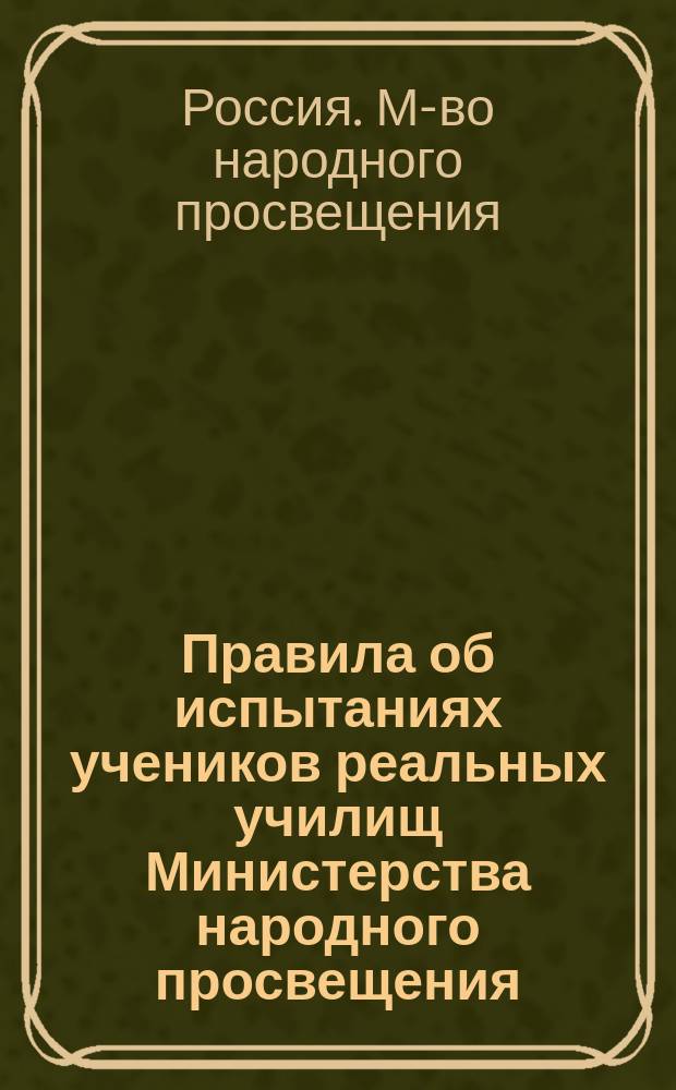 Правила об испытаниях учеников реальных училищ Министерства народного просвещения : (Утв. г. министром нар. просвещения 29 апр. 1895 г.)