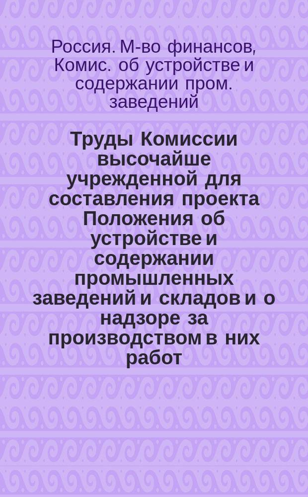 Труды Комиссии высочайше учрежденной для составления проекта Положения об устройстве и содержании промышленных заведений и складов и о надзоре за производством в них работ : Т. 1-6