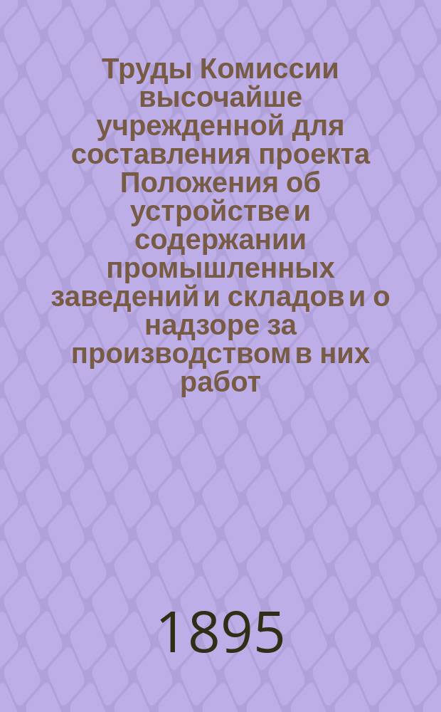 Труды Комиссии высочайше учрежденной для составления проекта Положения об устройстве и содержании промышленных заведений и складов и о надзоре за производством в них работ : Т. 1-6. Т. 1. [Вып. 1] : Учреждение и обозрение работ Комиссии