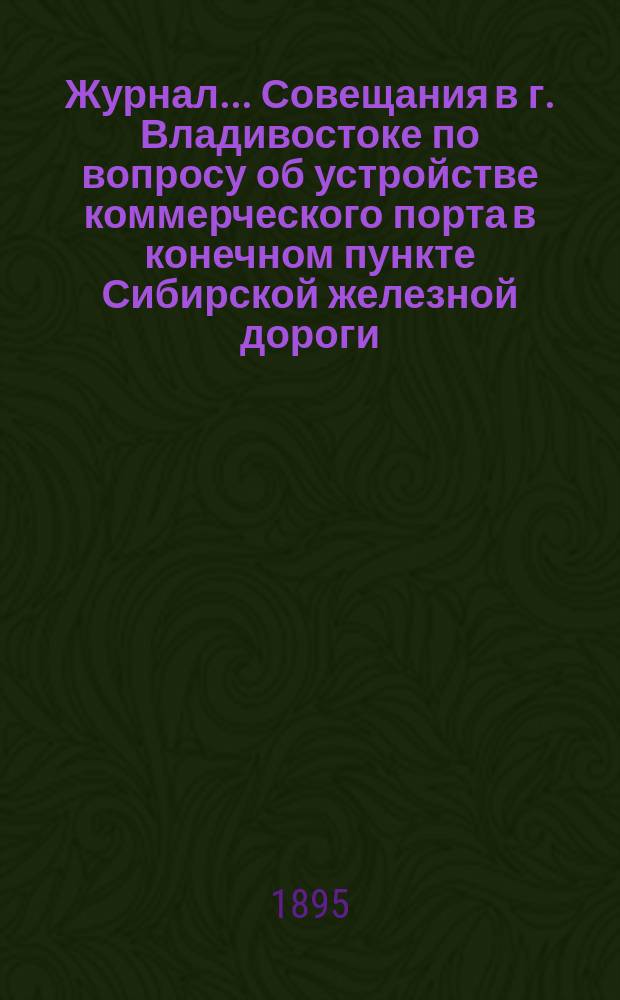 Журнал... Совещания в г. Владивостоке по вопросу об устройстве коммерческого порта в конечном пункте Сибирской железной дороги... ... 31 мая и 1 июня 1895 года