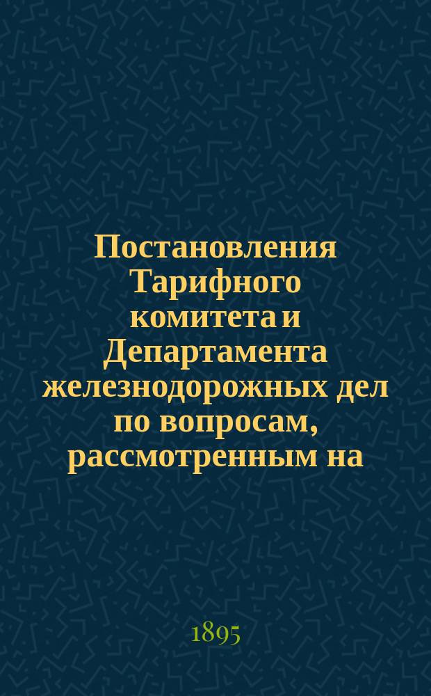 Постановления Тарифного комитета и Департамента железнодорожных дел по вопросам, рассмотренным на... Общем тарифном съезде представителей русских ж. д. ... на XXIII... собиравшемся в декабре 1894 года