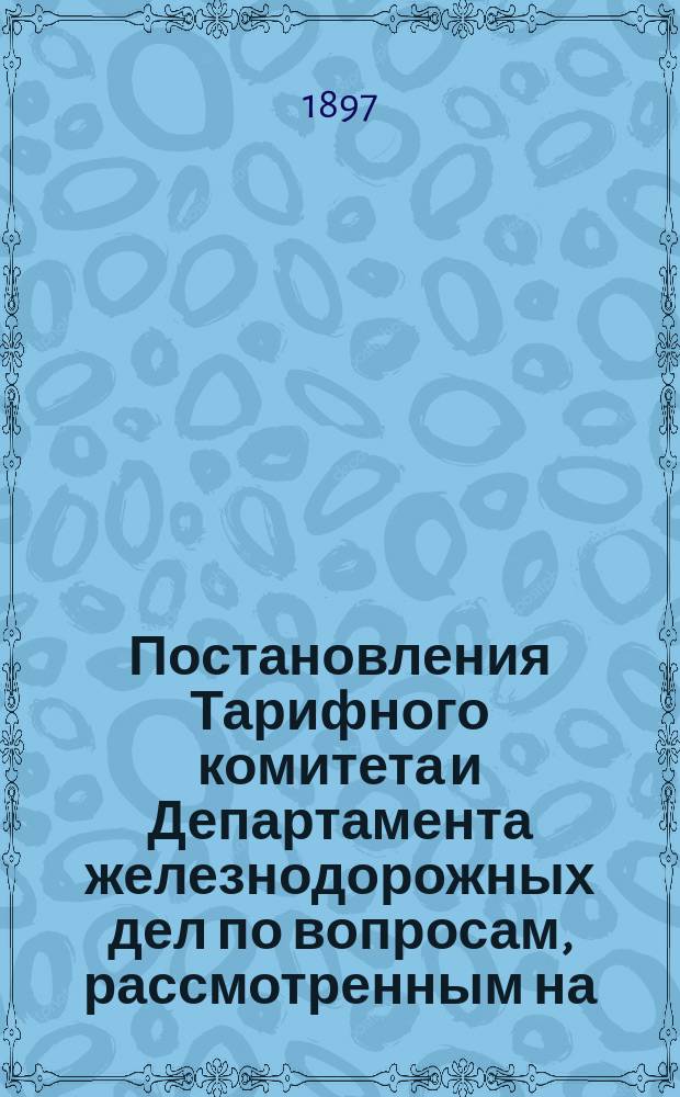 Постановления Тарифного комитета и Департамента железнодорожных дел по вопросам, рассмотренным на... Общем тарифном съезде представителей русских ж. д. ... на XXXVII... собиравшемся в октябре 1896 года
