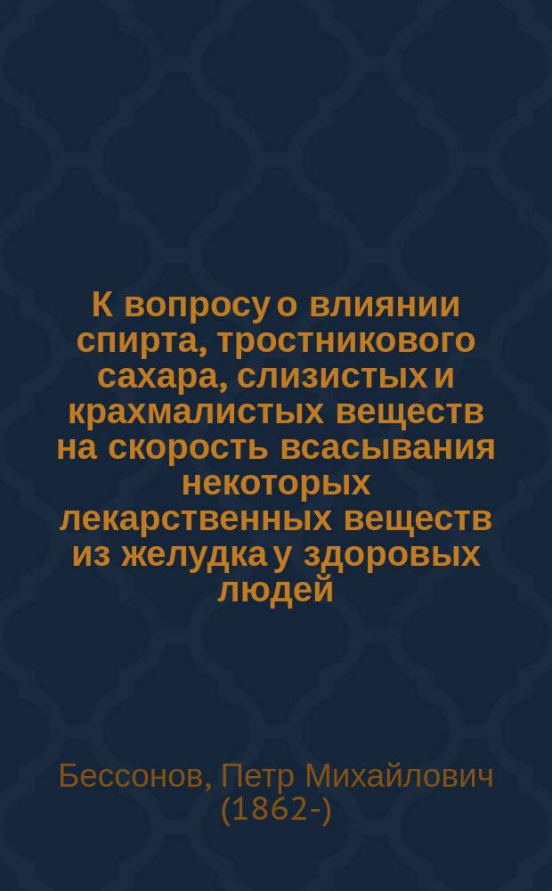 К вопросу о влиянии спирта, тростникового сахара, слизистых и крахмалистых веществ на скорость всасывания некоторых лекарственных веществ из желудка у здоровых людей : Дис. на степ. д-ра мед. П.М. Бессонова
