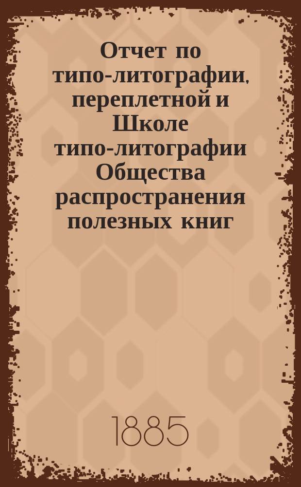 Отчет по типо-литографии, переплетной и Школе типо-литографии Общества распространения полезных книг ... ... за 1885 год