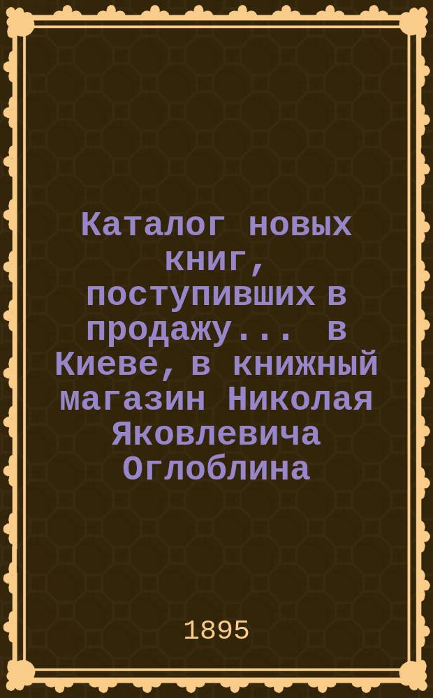 Каталог новых книг, поступивших в продажу ... в Киеве, в книжный магазин Николая Яковлевича Оглоблина (бывший С.И. Литова) ... ... в январе, феврале и марте 1895 года