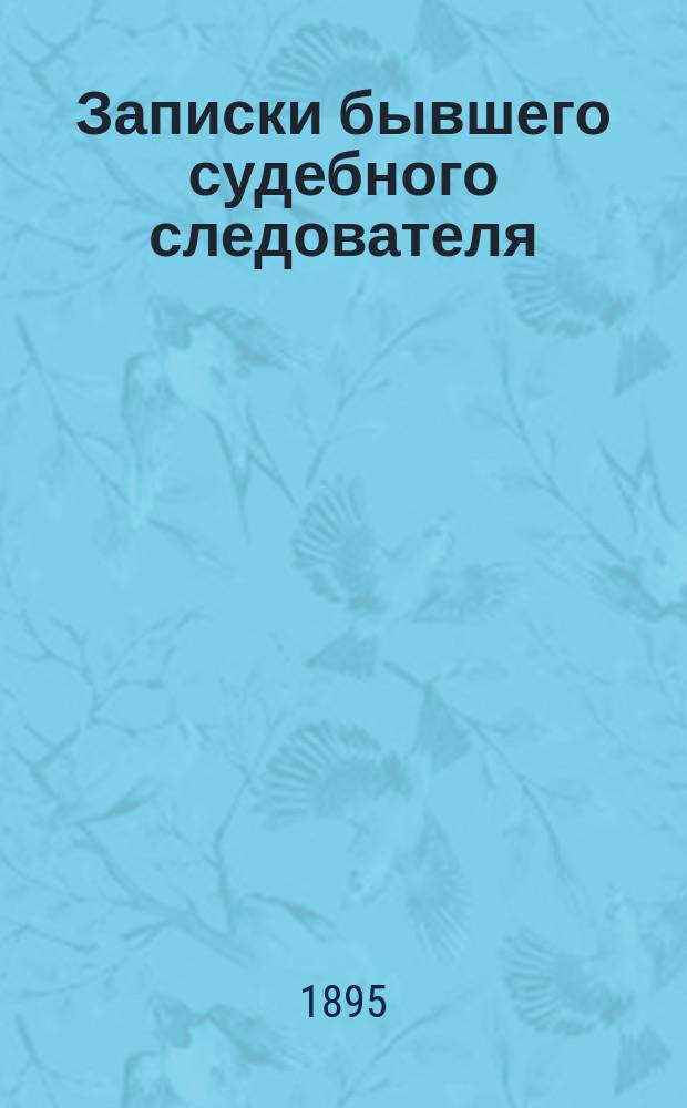 Записки бывшего судебного следователя : Сб. следствий по разн. преступлениям, с практ. приемами следователя к обнаружению виновных и психич. анализом подсудимых по важн. преступлениям