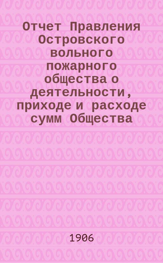 Отчет Правления Островского вольного пожарного общества о деятельности, приходе и расходе сумм Общества... за 19-й отчетный год : за 19-й отчетный год и Вспомогательной кассы за 11-й отчетный год с 1-го января 1905 года по 1-е января 1906 года