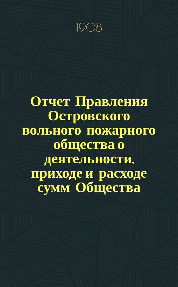 Отчет Правления Островского вольного пожарного общества о деятельности, приходе и расходе сумм Общества... за 21-й отчетный год : за 21-й отчетный год и Вспомогательной кассы за 13-й отчетный год с 1-го января 1907 года по 1-е января 1908 года