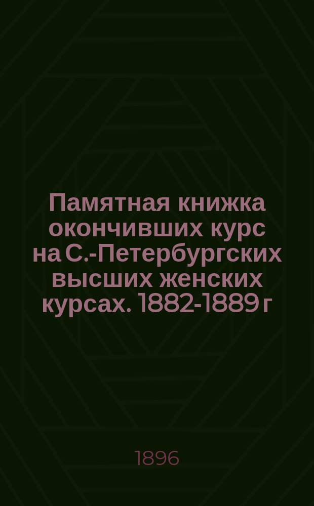 Памятная книжка окончивших курс на С.-Петербургских высших женских курсах. 1882-1889 г., 1893-1894 г.