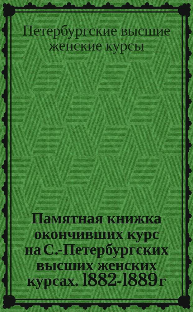 Памятная книжка окончивших курс на С.-Петербургских высших женских курсах. 1882-1889 г., 1893-1894 г.