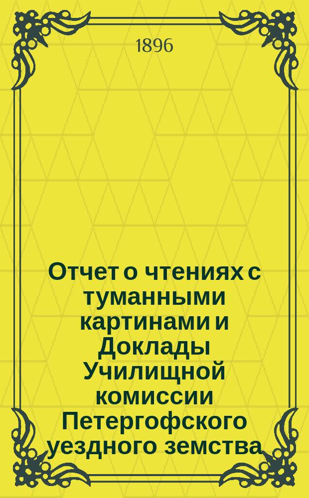 Отчет о чтениях с туманными картинами и Доклады Училищной комиссии Петергофского уездного земства.. : [С прил. сметы на содерж. учителей и учительниц, на нар. образование в Петергоф. уезде]. ... за 1895-96 год