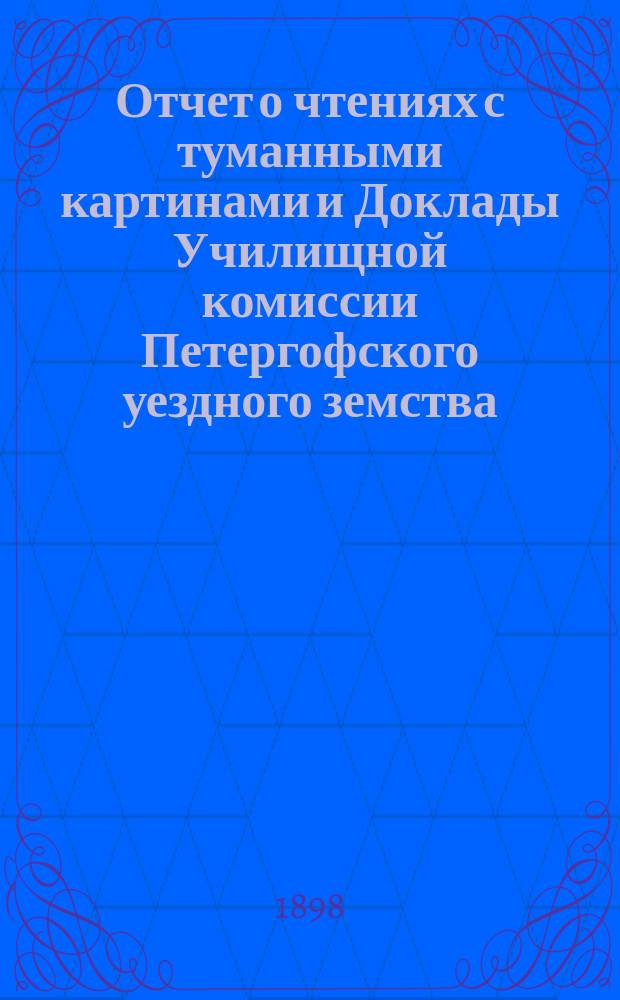 Отчет о чтениях с туманными картинами и Доклады Училищной комиссии Петергофского уездного земства.. : [С прил. сметы на содерж. учителей и учительниц, на нар. образование в Петергоф. уезде]. ... за 1897-98 год