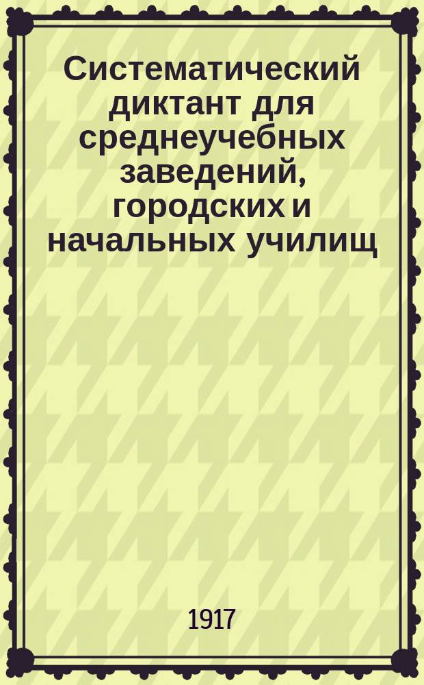 Систематический диктант для среднеучебных заведений, городских и начальных училищ