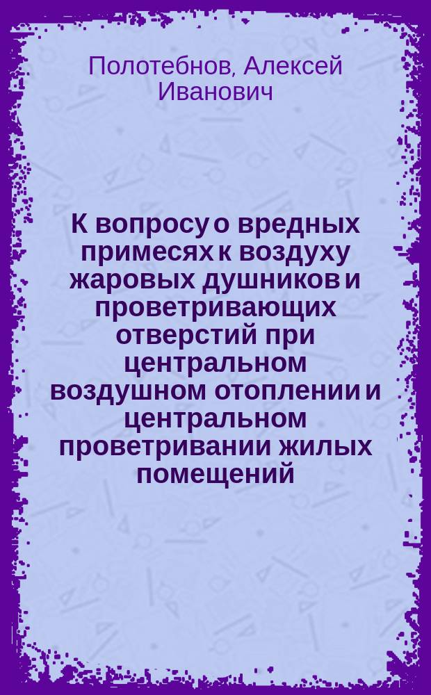 К вопросу о вредных примесях к воздуху жаровых душников и проветривающих отверстий при центральном воздушном отоплении и центральном проветривании жилых помещений : Бактериол. исслед. воздуха камер, при помощи которых нагреваются и проветриваются помещения 2 Терапевт. отд-ния С.П.Б. клинич. воен. госпиталя : Дис. на степ. д-ра мед. А.И. Полотебнова