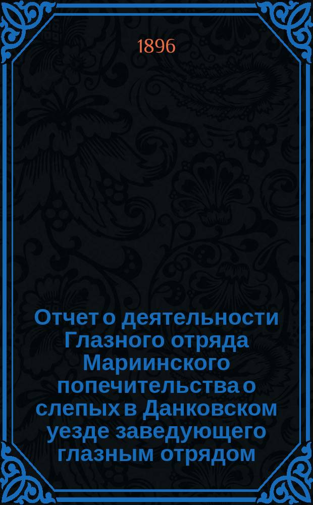 Отчет о деятельности Глазного отряда Мариинского попечительства о слепых в Данковском уезде заведующего глазным отрядом, врача Александра Григорьевича Люткевича... ... с 23 мая по 23 июля 1896