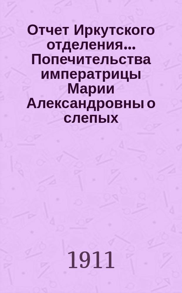 Отчет Иркутского отделения... Попечительства императрицы Марии Александровны о слепых... ... за 1900 и 1910 гг.