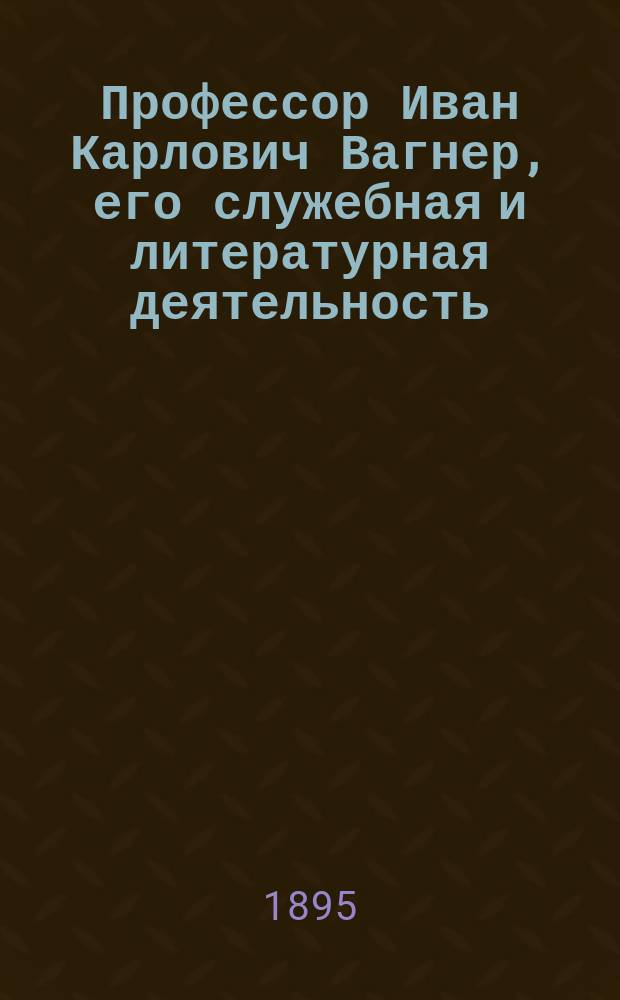 Профессор Иван Карлович Вагнер, его служебная и литературная деятельность : (Материалы к истории Харьк. ун-та)