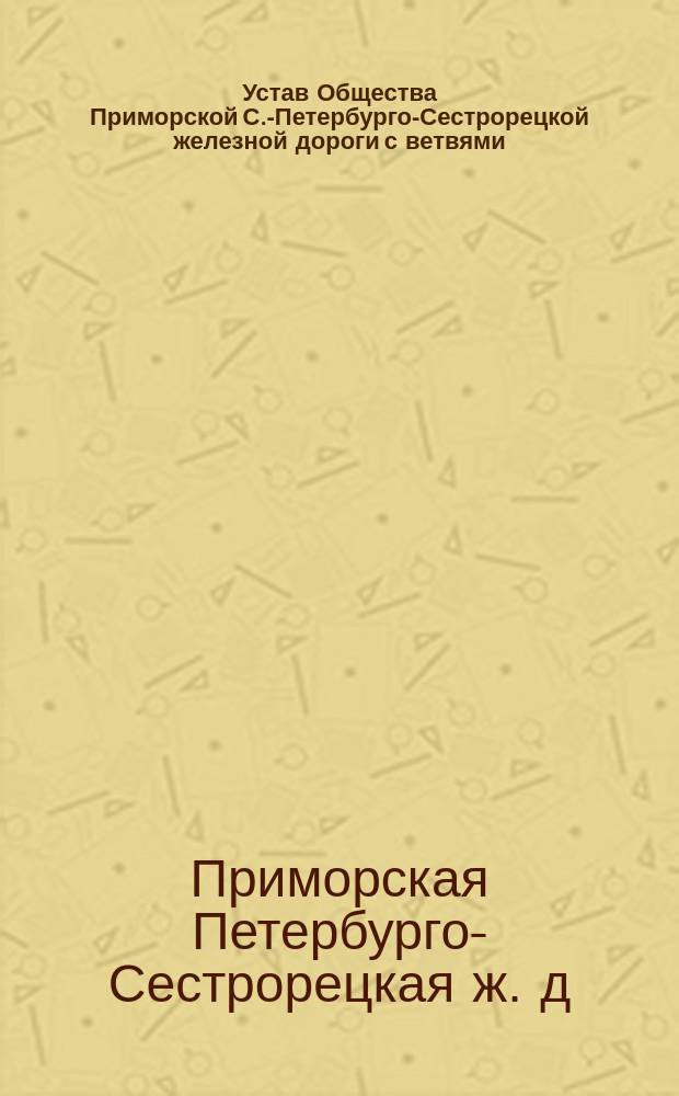 Устав Общества Приморской С.-Петербурго-Сестрорецкой железной дороги с ветвями : Утв. 6 июля 1895 г.