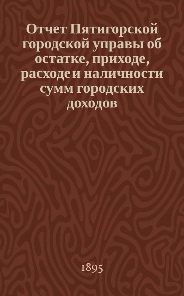 Отчет Пятигорской городской управы об остатке, приходе, расходе и наличности сумм городских доходов...