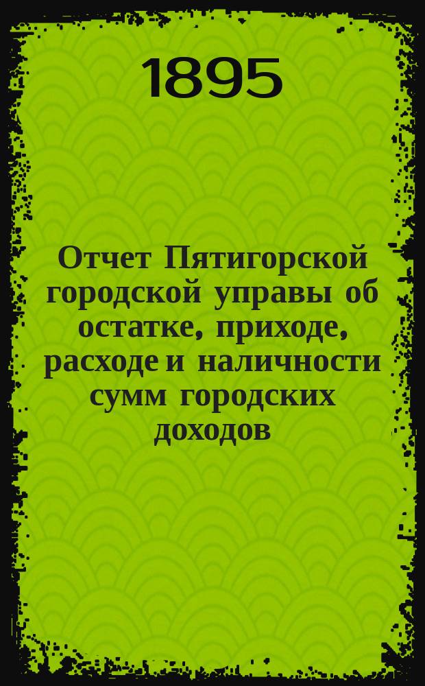 Отчет Пятигорской городской управы об остатке, приходе, расходе и наличности сумм городских доходов... ... за 1894 год