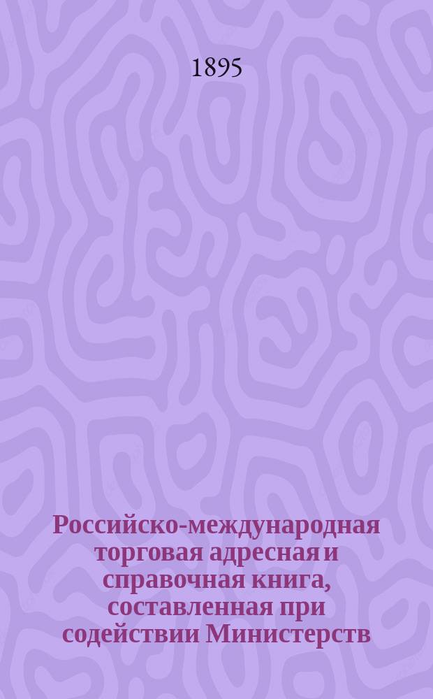 Российско-международная торговая адресная и справочная книга, составленная при содействии Министерств: финансов, государственных имуществ и других : Т. 1-. Т. 1 : С.-Петербург ; Москва ; Нижегородская ярмарка ; Губернии Европейской России (исключая Привислинский край и Финляндию)