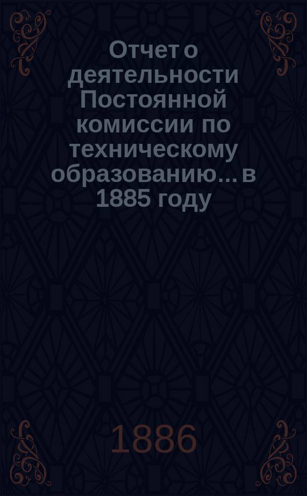 Отчет о деятельности Постоянной комиссии по техническому образованию... в 1885 году