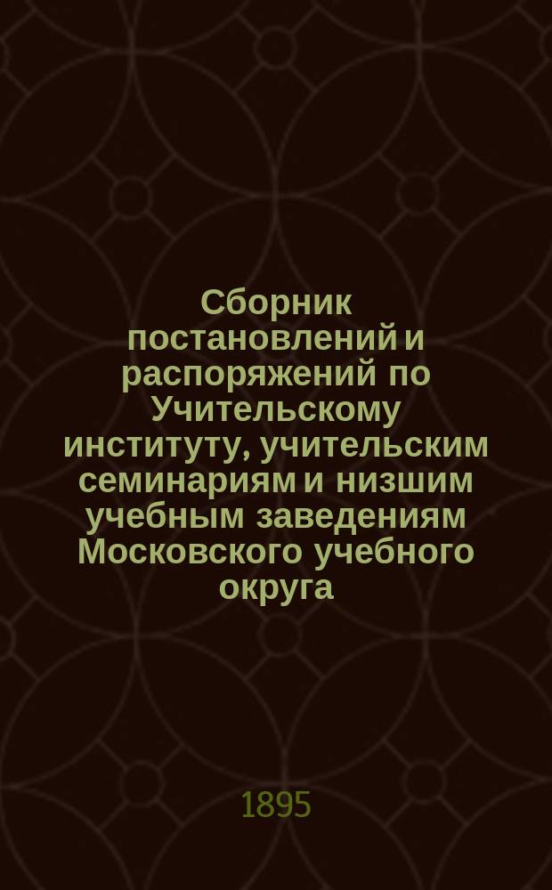 Сборник постановлений и распоряжений по Учительскому институту, учительским семинариям и низшим учебным заведениям Московского учебного округа : Сост. по распоряжению попечителя Моск. учеб. окр. Ч. 1-2. Ч. 1 : Постановления и распоряжения по Учительскому институту, учительским семинариям и школам