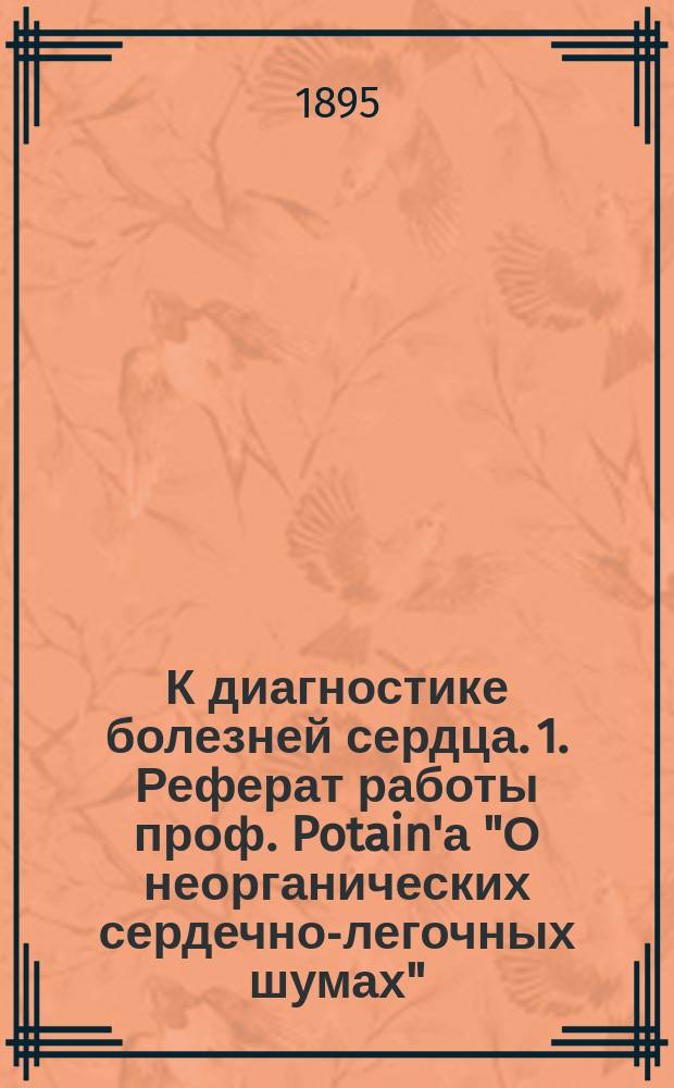К диагностике болезней сердца. 1. Реферат работы проф. Potain'а "О неорганических сердечно-легочных шумах". (Clinique medicale de la charité. Paris. 1894). 2. Три собственные наблюдения неорганических шумов в сердце, диагносцированных по способу Potain'а