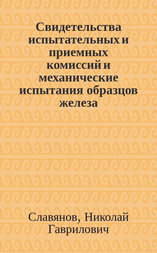 Свидетельства испытательных и приемных комиссий и механические испытания образцов железа, стали, чугуна, бронзы и латуни, сплавленных по способу электроотливки горн. инж. Н.Г. Славянова