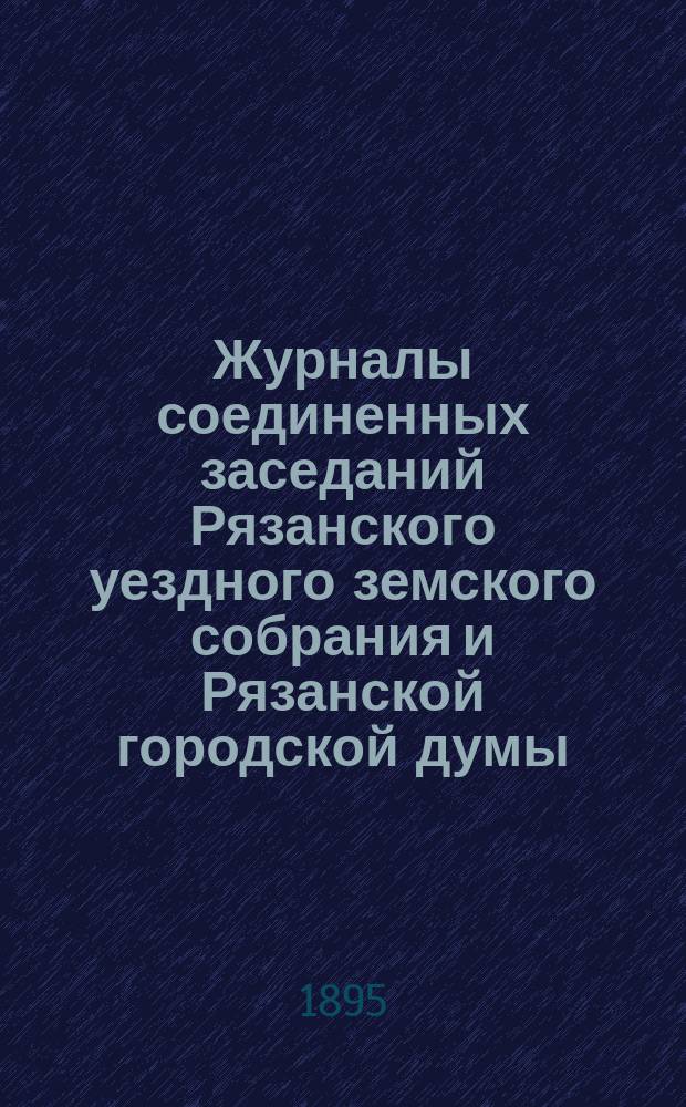 Журналы соединенных заседаний Рязанского уездного земского собрания и Рязанской городской думы : 13 окт. и 28 нояб. 1894 г