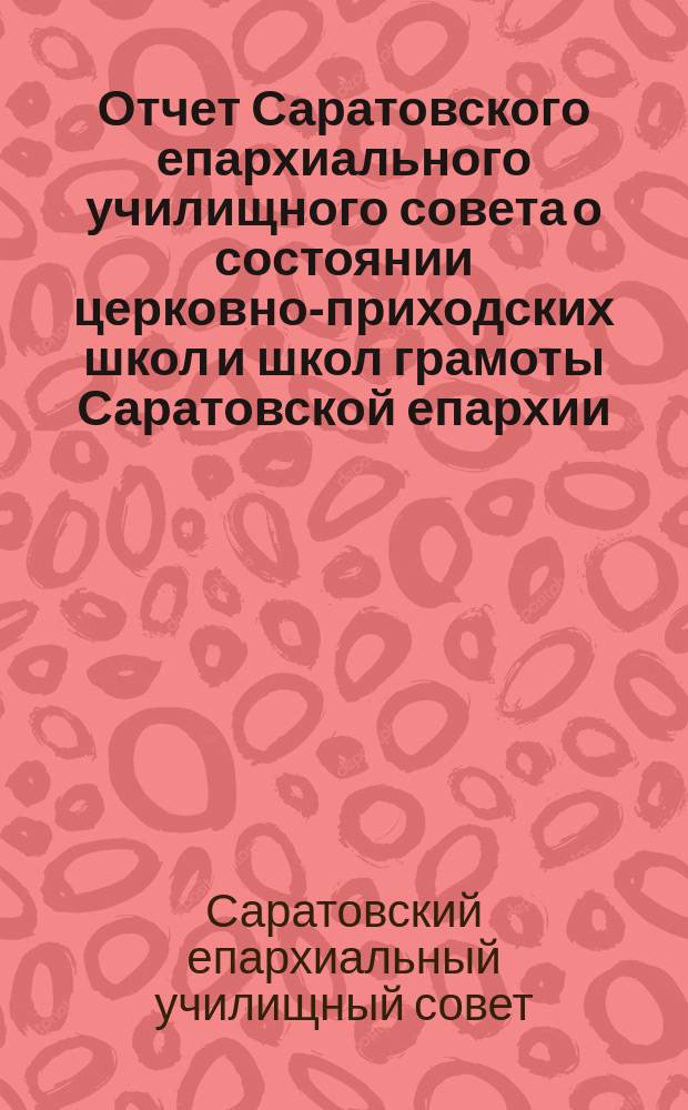 Отчет Саратовского епархиального училищного совета о состоянии церковно-приходских школ и школ грамоты Саратовской епархии...