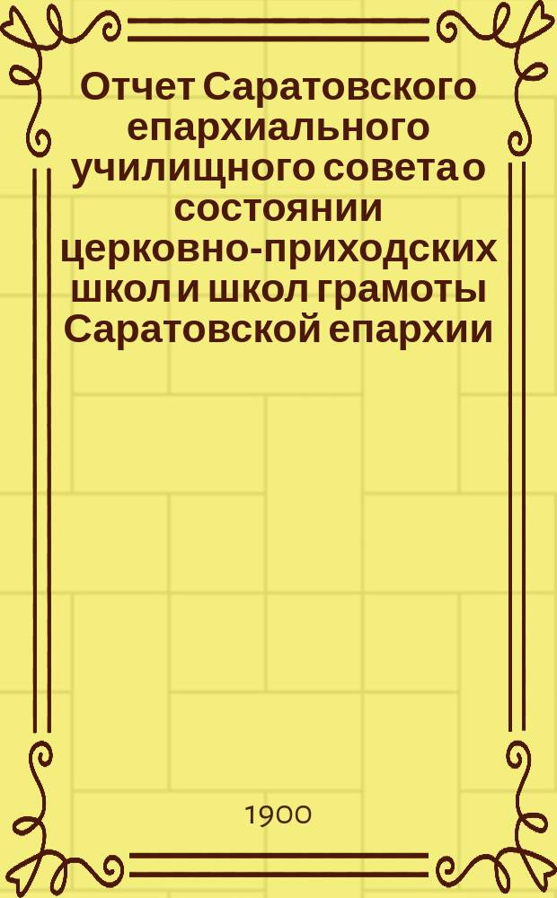 Отчет Саратовского епархиального училищного совета о состоянии церковно-приходских школ и школ грамоты Саратовской епархии... ... за 1899 гражданский год