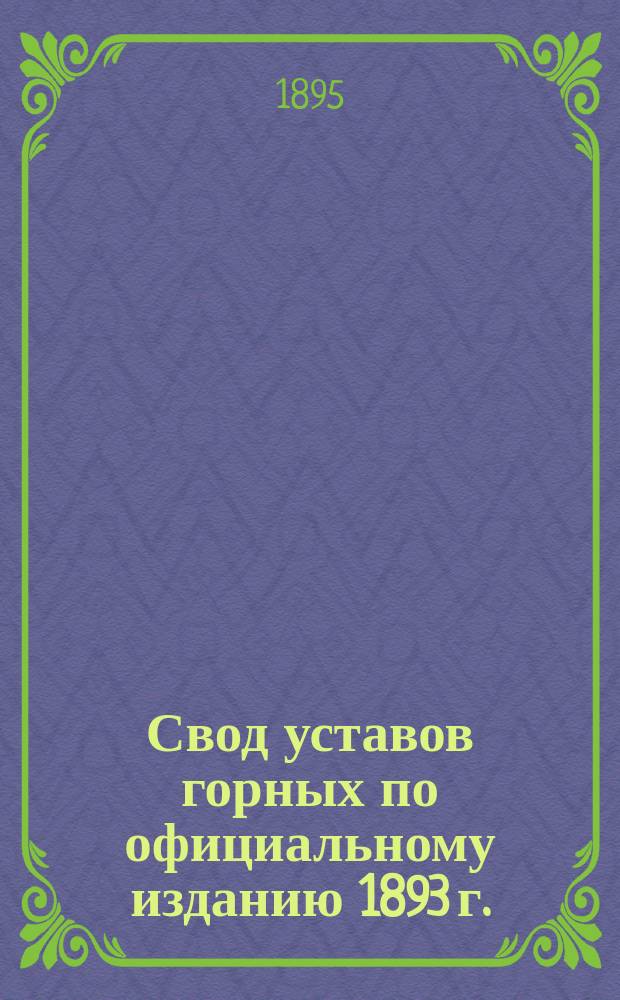 Свод уставов горных по официальному изданию 1893 г. : Сборник узаконений и распоряжений правительства, относящихся до уставов горных