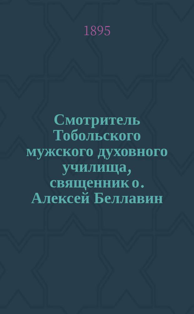 Смотритель Тобольского мужского духовного училища, священник о. Алексей Беллавин : Некролог. [Слово и речи при погребении