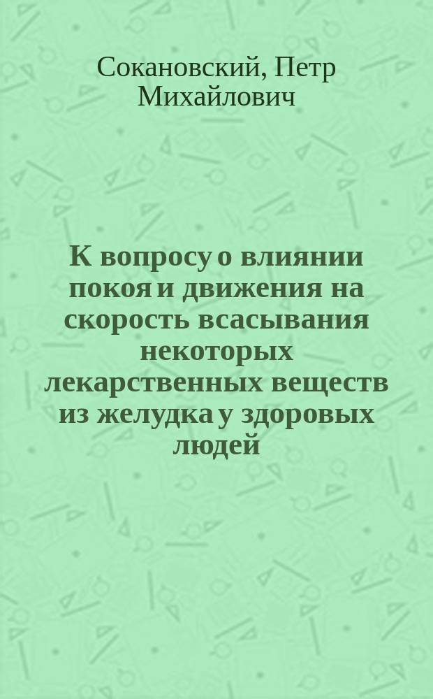 К вопросу о влиянии покоя и движения на скорость всасывания некоторых лекарственных веществ из желудка у здоровых людей : Дис. на степ. д-ра мед. Петра Михайловича Сокановского