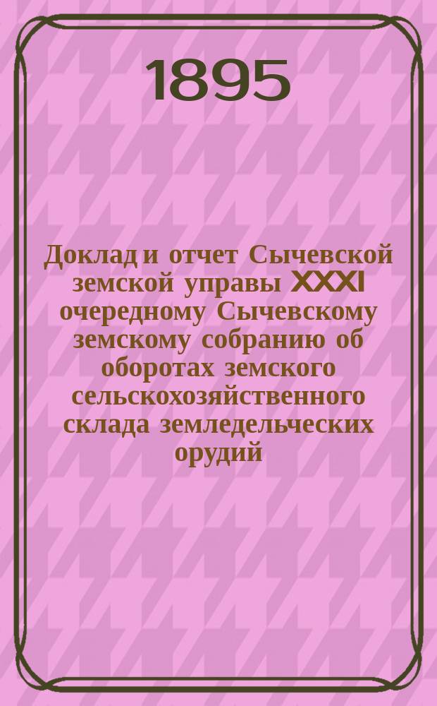 Доклад и отчет Сычевской земской управы XXXI очередному Сычевскому земскому собранию об оборотах земского сельскохозяйственного склада земледельческих орудий, семян и удобрений за время с 1 сентября 1894 г. по 1 сентября 1895 г.