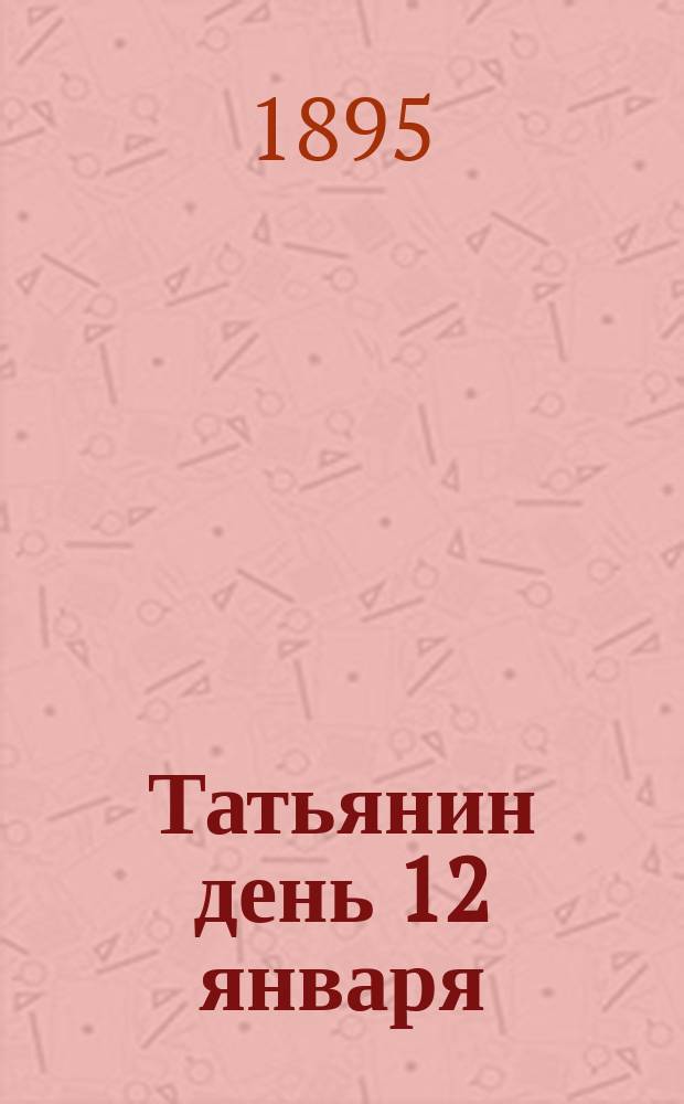 Татьянин день 12 января : Стихотворения : Посвящается бывшим, настоящим и будущим студентам Моск. ун-та