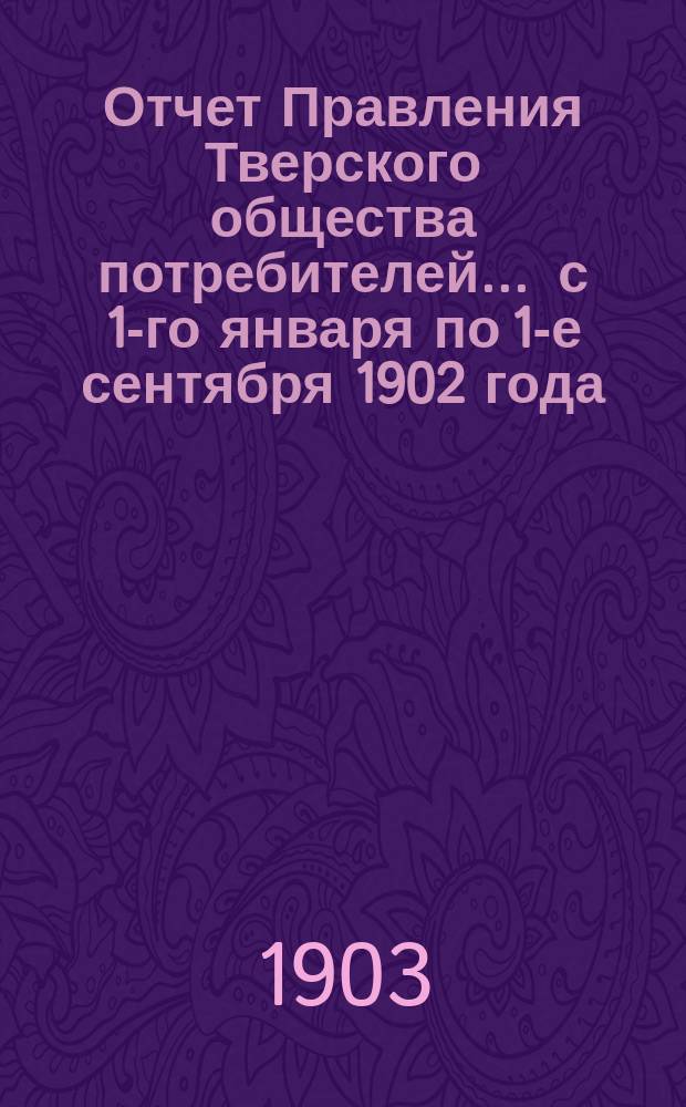 Отчет Правления Тверского общества потребителей... ... с 1-го января по 1-е сентября 1902 года