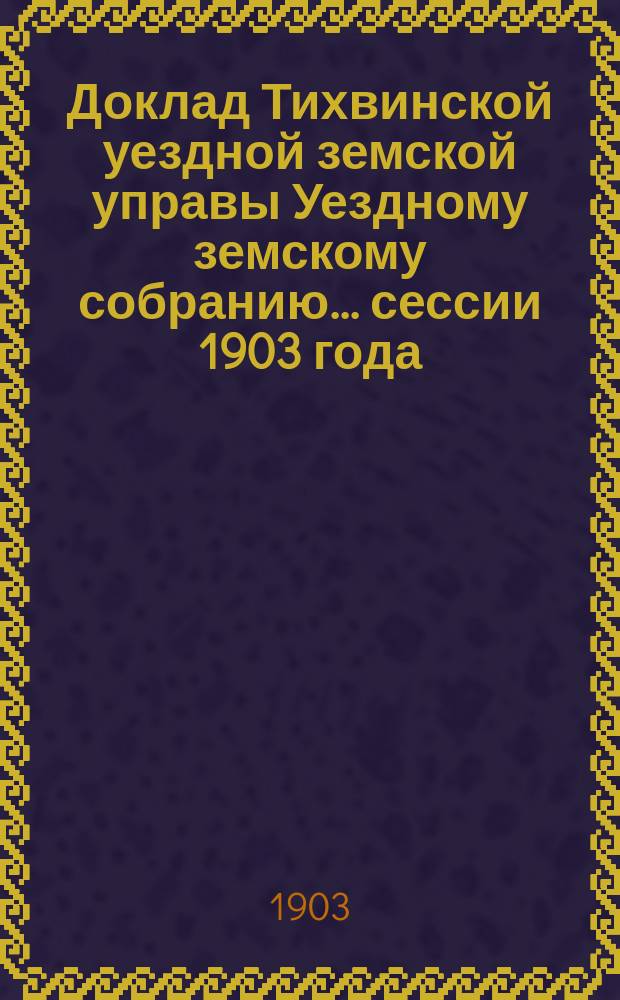 Доклад Тихвинской уездной земской управы Уездному земскому собранию... ... сессии 1903 года
