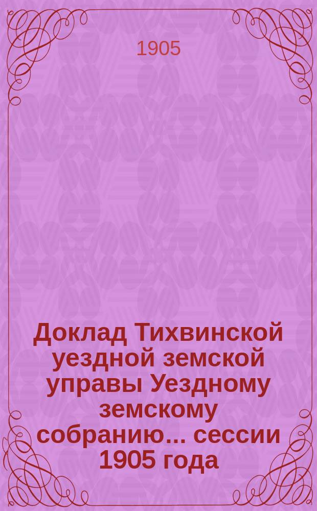Доклад Тихвинской уездной земской управы Уездному земскому собранию... ... сессии 1905 года