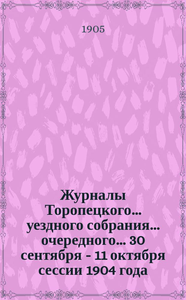 Журналы Торопецкого ... уездного собрания ... очередного ... 30 сентября - 11 октября сессии 1904 года