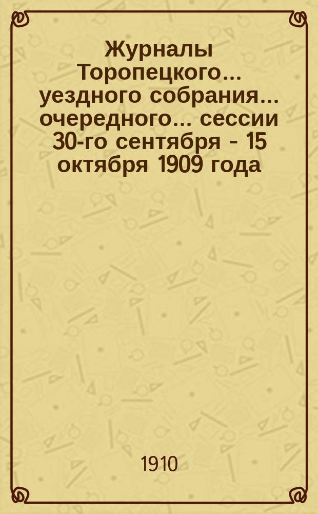 Журналы Торопецкого ... уездного собрания ... очередного ... сессии 30-го сентября - 15 октября 1909 года