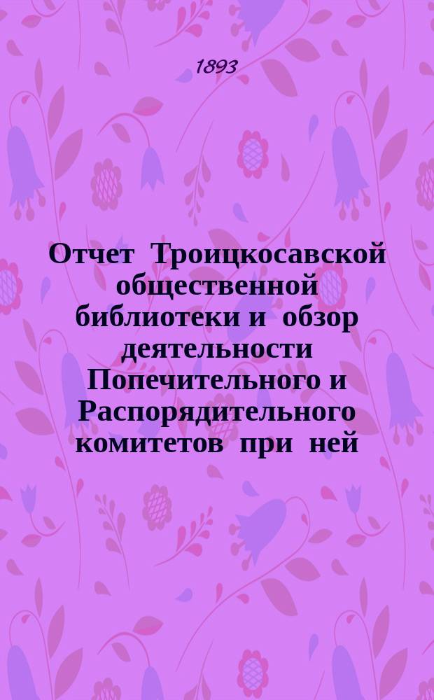 Отчет Троицкосавской общественной библиотеки и обзор деятельности Попечительного и Распорядительного комитетов при ней... с 13 декабря 1887 года по 1-е января 1893 года