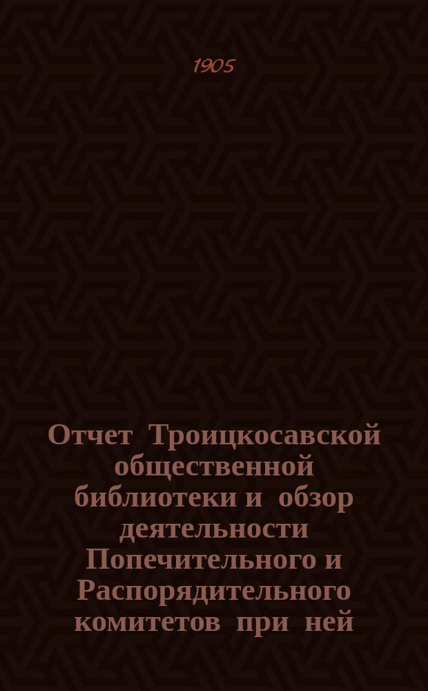 Отчет Троицкосавской общественной библиотеки и обзор деятельности Попечительного и Распорядительного комитетов при ней... за 1904 год