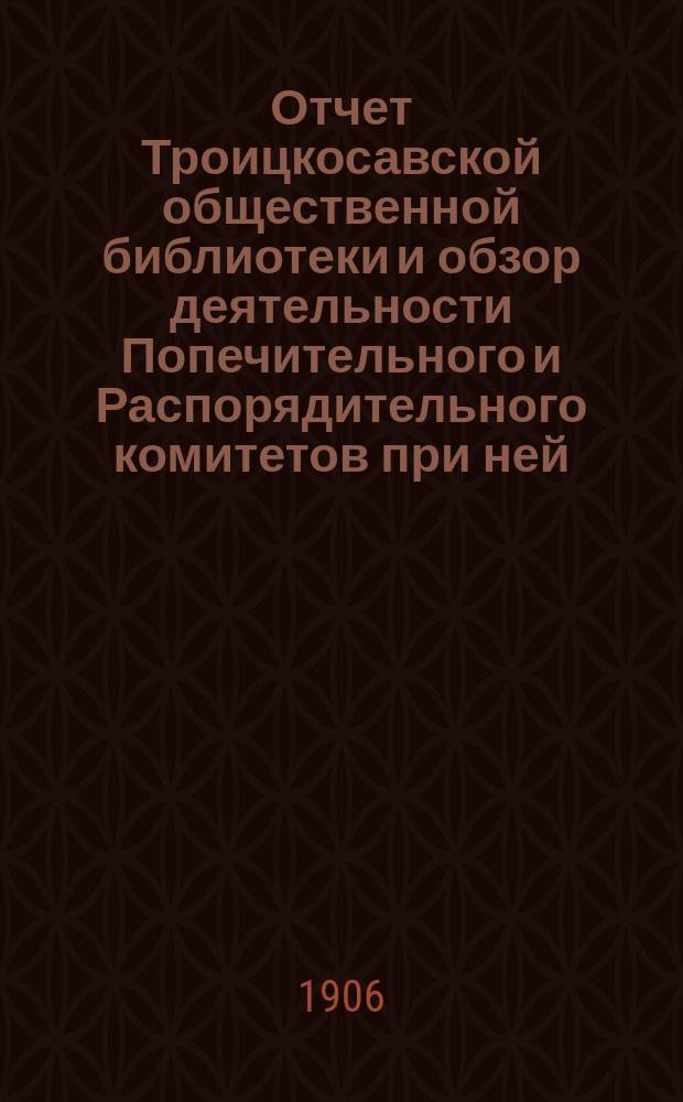 Отчет Троицкосавской общественной библиотеки и обзор деятельности Попечительного и Распорядительного комитетов при ней... за 1905 год